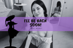 I'LL BE BACK SOON! 👄